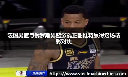 法国男篮与俄罗斯男篮激战正酣谁将赢得这场精彩对决